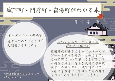 POP見本
『城下町・門前町・宿場町がわかる本』外川淳著
オーダーシートの内容
Q.やってみたいことは？
A.戦国ダイナスティ
スペシャルブックリストの選書メッセージ
戦国時代が舞台のオープンワールドゲームをやってみたいとのことで、当時の町について学ぶことができる一冊をご紹介。有名な武将の都市政策やその成り立ち、城下町のパターンなどを参考にして自分だけの都市を作ってみてはどうでしょうか。